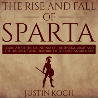 Justin Koch - The Rise and Fall of Sparta: Learn About the Beginnings of the Spartan Army and the Discipline and Training of the Spartan Military (Unabridged) artwork