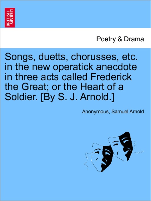 Songs, duetts, chorusses, etc. in the new operatick anecdote in three acts called Frederick the Great; or the Heart of a Soldier. [By S. J. Arnold.]