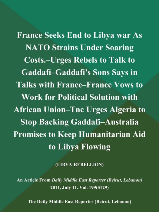 France Seeks End to Libya war As NATO Strains Under Soaring Costs.--Urges Rebels to Talk to Gaddafi--Gaddafi's Sons Says in Talks with France--France Vows to Work for Political Solution with African Union--Tnc Urges Algeria to Stop Backing Gaddafi--Australia Promises to Keep Humanitarian Aid to Libya Flowing (Libya-Rebellion)