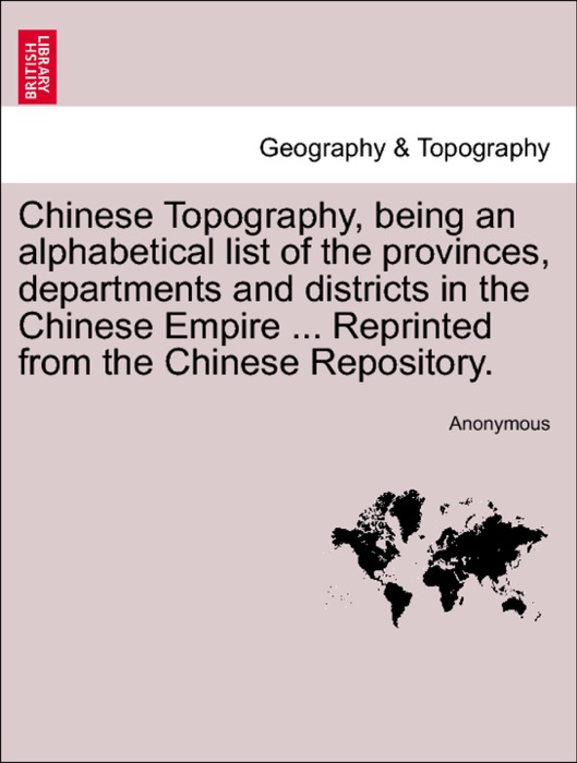 Chinese Topography, being an alphabetical list of the provinces, departments and districts in the Chinese Empire ... Reprinted from the Chinese Repository.