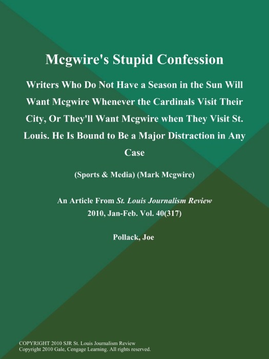 Mcgwire's Stupid Confession: Writers Who Do Not Have a Season in the Sun Will Want Mcgwire Whenever the Cardinals Visit Their City, Or They'll Want Mcgwire when They Visit St. Louis. He is Bound to Be a Major Distraction in Any Case (Sports & Media) (Mark Mcgwire)