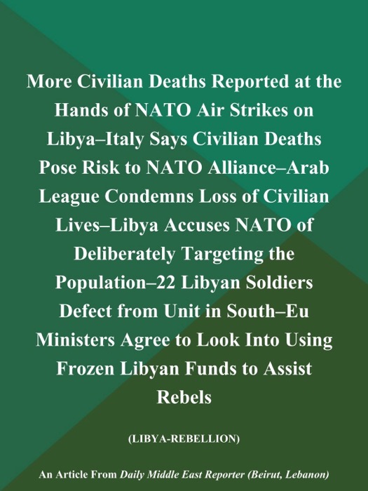 More Civilian Deaths Reported at the Hands of NATO Air Strikes on Libya--Italy Says Civilian Deaths Pose Risk to NATO Alliance--Arab League Condemns Loss of Civilian Lives--Libya Accuses NATO of Deliberately Targeting the Population--22 Libyan Soldiers Defect from Unit in South--EU Ministers Agree to Look Into Using Frozen Libyan Funds to Assist Rebels (LIBYA-REBELLION)