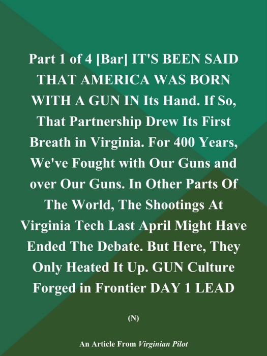 Part 1 of 4 [Bar] IT'S BEEN SAID THAT AMERICA WAS BORN WITH A GUN IN Its Hand. If So, That Partnership Drew Its First Breath in Virginia. For 400 Years, We've Fought with Our Guns and over Our Guns. In Other Parts of the World, The Shootings at Virginia Tech Last April Might have Ended the Debate. But Here, They Only Heated It up. GUN Culture Forged in Frontier DAY 1 LEAD (N)