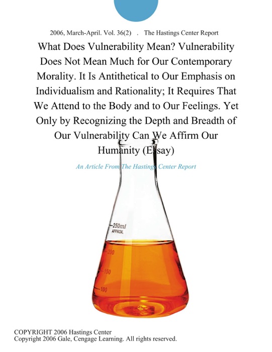 What Does Vulnerability Mean? Vulnerability Does Not Mean Much for Our Contemporary Morality. It is Antithetical to Our Emphasis on Individualism and Rationality; It Requires That We Attend to the Body and to Our Feelings. Yet Only by Recognizing the Depth and Breadth of Our Vulnerability can We Affirm Our Humanity (Essay)
