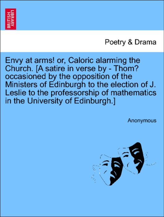 Envy at arms! or, Caloric alarming the Church. [A satire in verse by - Thom? occasioned by the opposition of the Ministers of Edinburgh to the election of J. Leslie to the professorship of mathematics in the University of Edinburgh.]