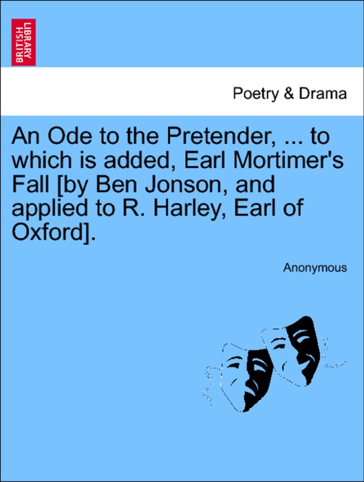 An Ode to the Pretender, ... to which is added, Earl Mortimer's Fall [by Ben Jonson, and applied to R. Harley, Earl of Oxford].