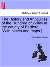 The History And Antiquities Of The Hundred Of Willey In The County Of Bedford. [With Plates And Maps.]