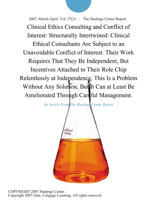 Clinical Ethics Consulting and Conflict of Interest: Structurally Intertwined: Clinical Ethical Consultants are Subject to an Unavoidable Conflict of Interest. Their Work Requires That They be Independent, But Incentives Attached to Their Role Chip Relentlessly at Independence. This is a Problem Without Any Solution, But It can at Least be Ameliorated Through Careful Management.