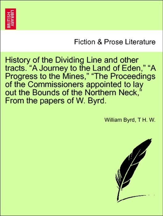 History of the Dividing Line and other tracts. “A Journey to the Land of Eden,” “A Progress to the Mines,” “The Proceedings of the Commissioners appointed to lay out the Bounds of the Northern Neck,” From the papers of W. Byrd. Vol. I.