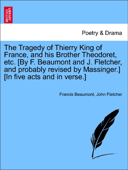 The Tragedy of Thierry King of France, and his Brother Theodoret, etc. [By F. Beaumont and J. Fletcher, and probably revised by Massinger.] [In five acts and in verse.]