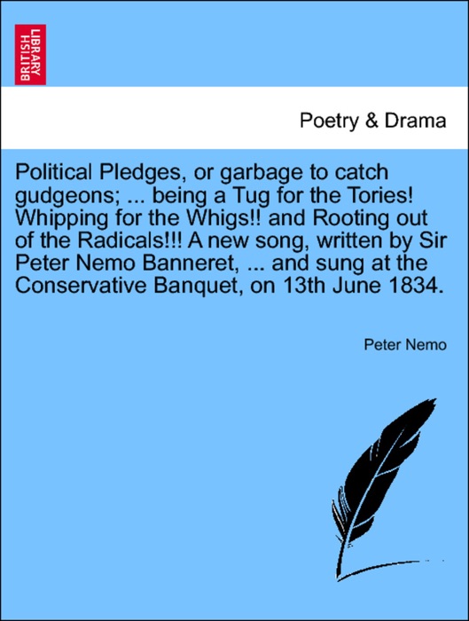 Political Pledges, or garbage to catch gudgeons; ... being a Tug for the Tories! Whipping for the Whigs!! and Rooting out of the Radicals!!! A new song, written by Sir Peter Nemo Banneret, ... and sung at the Conservative Banquet, on 13th June 1834.