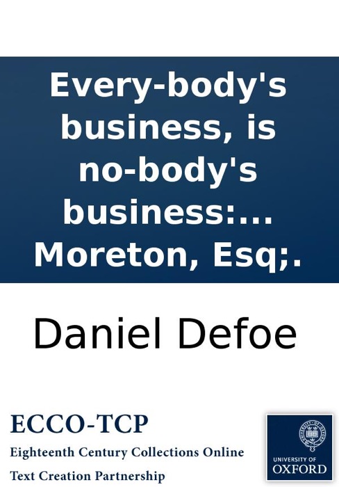 Every-body's business, is no-body's business: or, private abuses, publick grievances: exemplified in the pride, insolence, and exorbitant wages of our women-servants, footmen, &c. With a proposal for amendment of the same; ... By Andrew Moreton, Esq;.