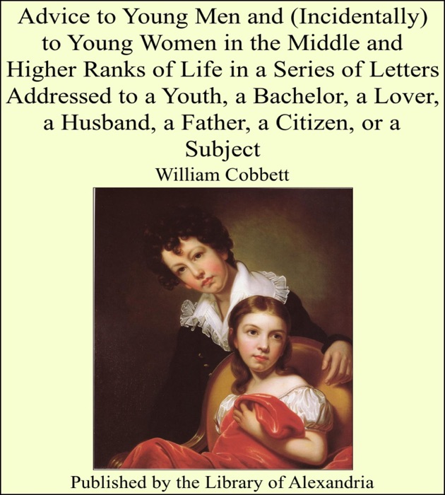 Advice to Young Men and (Incidentally) to Young Women In the Middle and Higher Ranks of Life In a Series of Letters Addressed to a Youth, a Bachelor, a Lover, a Husband, a Father, a Citizen, or a Subject