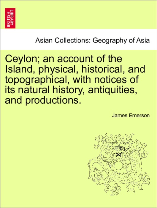 Ceylon; an account of the Island, physical, historical, and topographical, with notices of its natural history, antiquities, and productions. Vol. I.