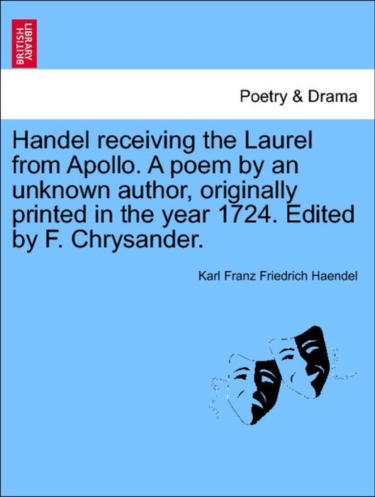 Handel receiving the Laurel from Apollo. A poem by an unknown author, originally printed in the year 1724. Edited by F. Chrysander.