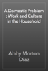 A Domestic Problem : Work and Culture in the Household - Abby Morton Diaz