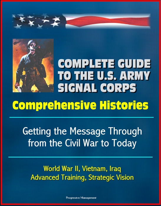 Complete Guide to the U.S. Army Signal Corps: Comprehensive Histories, Getting the Message Through from the Civil War to Today, World War II, Vietnam, Iraq, Advanced Training, Strategic Vision