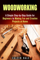 Calvin Hale - Woodworking: A Simple Step-by-Step Guide for Beginners to Making Fun and Creative Projects at Home artwork