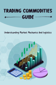 Trading Commodities Guide: Understanding Market Mechanics And Logistics - Manuel Parrinello