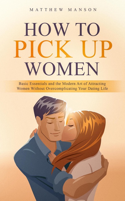 How to Pick Up Women: Basic Essentials and the Modern Art of Attracting Women Without Overcomplicating Your Dating Life