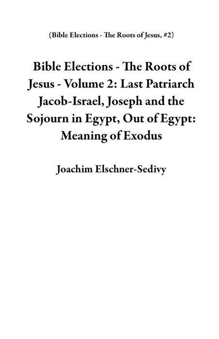 Bible Elections - The Roots of Jesus - Volume 2: Last Patriarch Jacob-Israel, Joseph and the Sojourn in Egypt, Out of Egypt: Meaning of Exodus