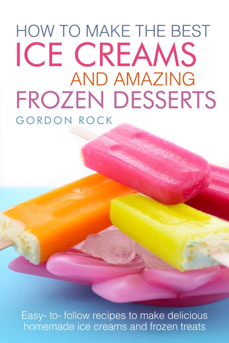 How to Make the Best Ice Creams and Amazing Frozen Desserts: Easy to Follow Recipes to Make Delicious Homemade Ice Creams and Frozen Treats