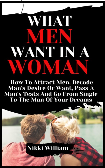 What Men Want In A Woman: How To Attract Men, Decode Man's Desire Or Want, Pass A Man's Tests And Go From Single To The Man Of Your Dreams