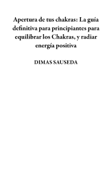 Apertura de tus chakras: La guía definitiva para principiantes para equilibrar los Chakras, y radiar energía positiva - DIMAS SAUSEDA