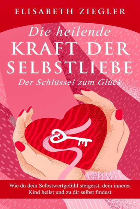 Die heilende Kraft der Selbstliebe - Der Schlüssel zum Glück - Wie du dein Selbstwertgefühl steigerst, dein inneres Kind heilst und zu dir selbst findest