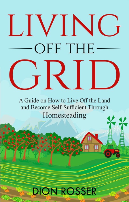 Living off The Grid: A Guide on How to Live Off the Land and Become Self-Sufficient Through Homesteading