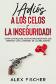 ¡Adiós a los Celos y la Inseguridad!: Cómo Controlar las Emociones Negativas que Terminan con la Mayoría de las Relaciones - Alex Fischer