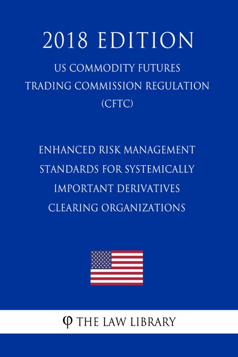 Enhanced Risk Management Standards for Systemically Important Derivatives Clearing Organizations (US Commodity Futures Trading Commission Regulation) (CFTC) (2018 Edition)