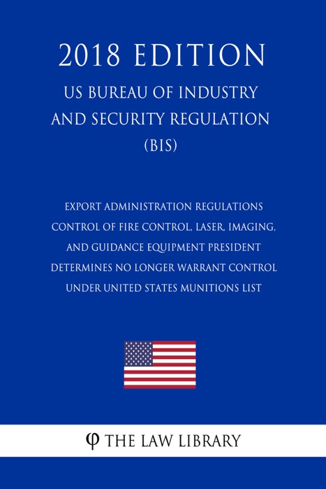 Export Administration Regulations - Control of Fire Control, Laser, Imaging, and Guidance Equipment President Determines No Longer Warrant Control under United States Munitions List (US Bureau of Industry and Security Regulation) (BIS) (2018 Edition)
