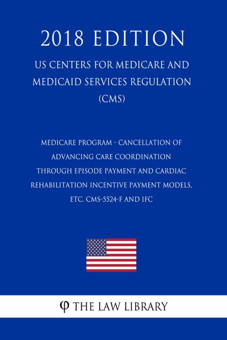 Medicare Program - Cancellation of Advancing Care Coordination through Episode Payment and Cardiac Rehabilitation Incentive Payment Models, etc. CMS-5524-F and IFC (US Centers for Medicare and Medicaid Services Regulation) (CMS) (2018 Edition)