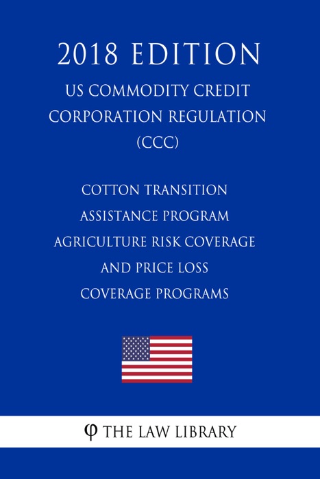 Cotton Transition Assistance Program - Agriculture Risk Coverage and Price Loss Coverage Programs (US Commodity Credit Corporation Regulation) (CCC) (2018 Edition)