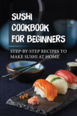 Sushi Cookbook For Beginners: Step-By-Step Recipes To Make Sushi At Home - CALLIE NEAL