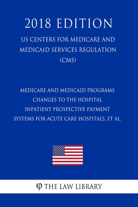 Medicare and Medicaid Programs - Changes to the Hospital Inpatient Prospective Payment Systems for Acute Care Hospitals, et al. (US Centers for Medicare and Medicaid Services Regulation) (CMS) (2018 Edition)