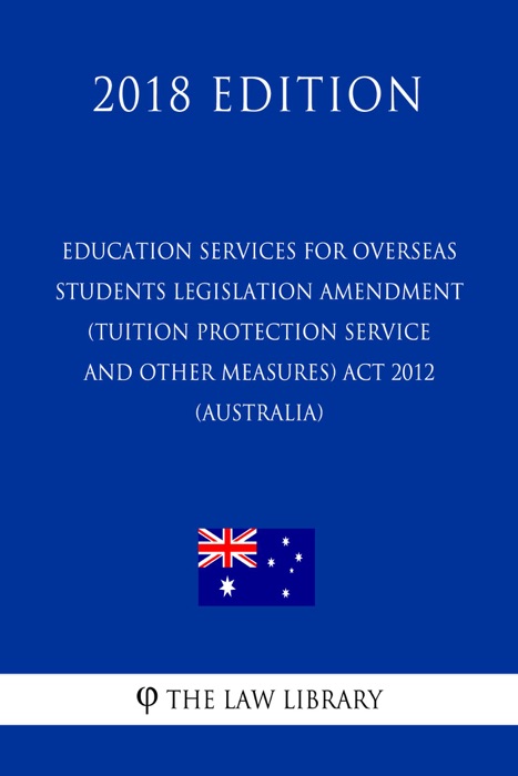 Education Services for Overseas Students Legislation Amendment (Tuition Protection Service and Other Measures) Act 2012 (Australia) (2018 Edition)