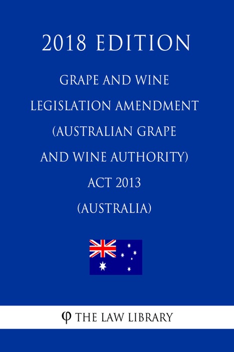 Grape and Wine Legislation Amendment (Australian Grape and Wine Authority) Act 2013 (Australia) (2018 Edition)