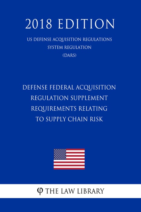 Defense Federal Acquisition Regulation Supplement - Requirements Relating to Supply Chain Risk (US Defense Acquisition Regulations System Regulation) (DARS) (2018 Edition)