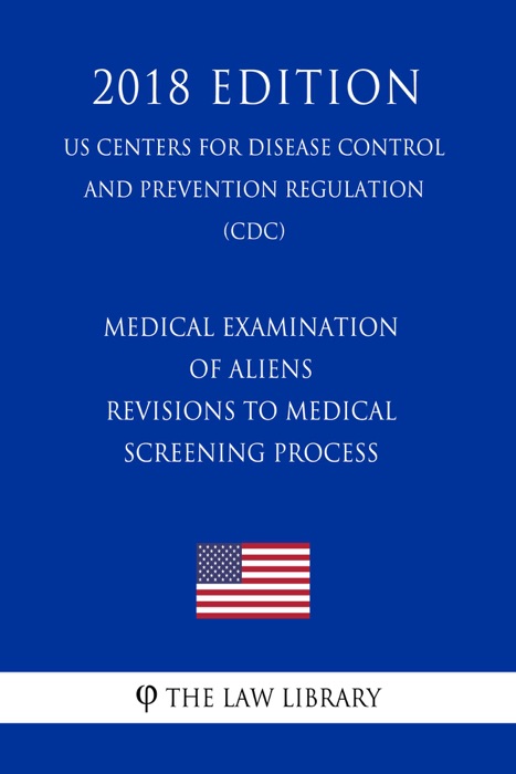Medical Examination of Aliens - Revisions to Medical Screening Process (US Centers for Disease Control and Prevention Regulation) (CDC) (2018 Edition)