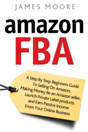Amazon FBA: A Step by Step Beginner’s Guide To Selling on Amazon, Making Money, Be an Amazon Seller, Launch Private Label Products, and Earn Passive Income From Your Online Business