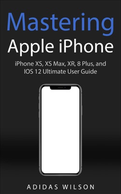 Mastering Apple iPhone - iPhone XS, XS Max, XR, 8 Plus, and IOS 12 Ultimate User Guide