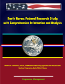 North Korea: Federal Research Study with Comprehensive Information and Analysis - Political, Economic, Social, and National Security Systems and Institutions, Nuclear Programs, Cult of Kim Il Sung - Progressive Management