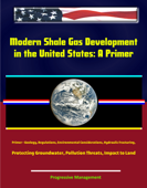 Modern Shale Gas Development in the United States: A Primer - Geology, Regulations, Environmental Considerations, Hydraulic Fracturing, Protecting Groundwater, Pollution Threats, Impact to Land - Progressive Management