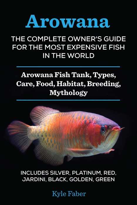 Arowana: The Complete Owner’s Guide for the Most Expensive Fish in the World - Arowana Fish Tank, Types, Care, Food, Habitat, Breeding, Mythology – Includes Silver, Platinum, Red, Jardini, Black, Golden, Green