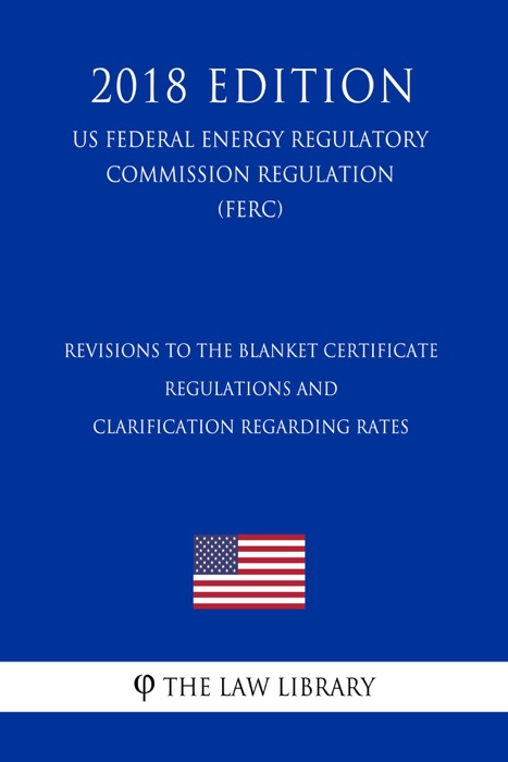 Revisions to the Blanket Certificate Regulations and Clarification Regarding Rates (US Federal Energy Regulatory Commission Regulation) (FERC) (2018 Edition)