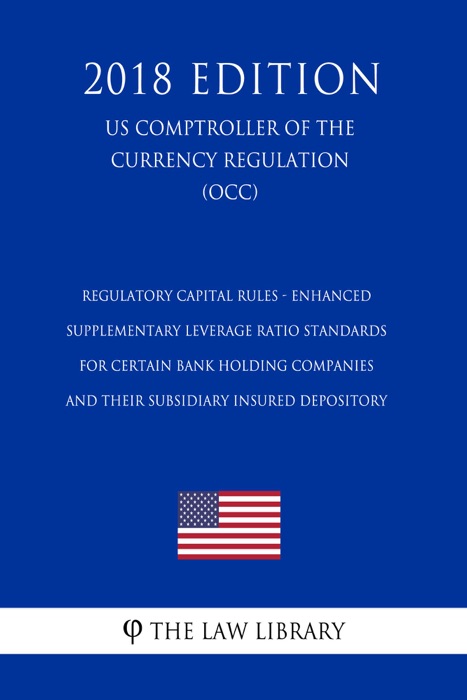 Regulatory Capital Rules - Enhanced Supplementary Leverage Ratio Standards for Certain Bank Holding Companies and their Subsidiary Insured Depository (US Comptroller of the Currency Regulation) (OCC) (2018 Edition)