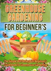 Greenhouse Gardening For Beginner's: The Simple But Perfect For Beginner's Guidebook To Greenhouse Gardening