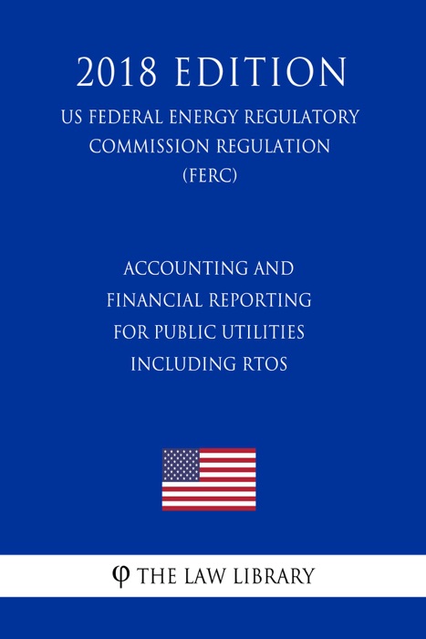 Accounting and Financial Reporting for Public Utilities Including RTOs (US Federal Energy Regulatory Commission Regulation) (FERC) (2018 Edition)